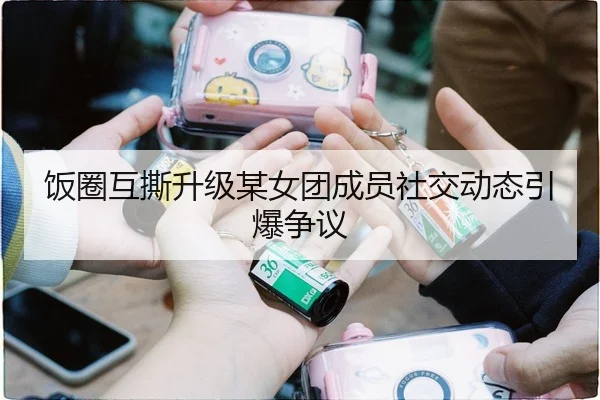 饭圈互撕升级某女团成员社交动态引爆争议